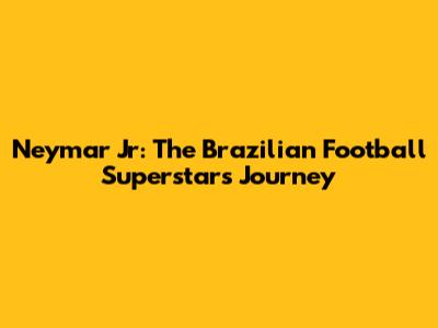 Neymar Jr: The Brazilian Football Superstar's Journey