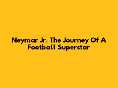 Neymar Jr: The Journey Of A Football Superstar