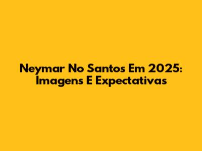 Neymar No Santos Em 2025: Imagens E Expectativas
