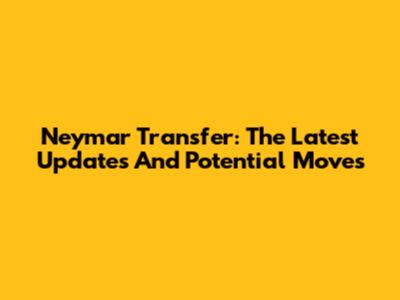 Neymar Transfer: The Latest Updates And Potential Moves