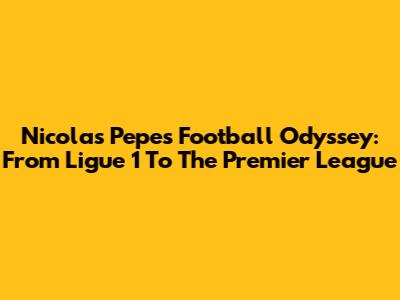 Nicolas Pepe's Football Odyssey: From Ligue 1 To The Premier League