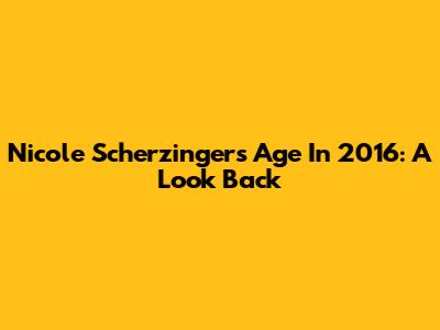 Nicole Scherzinger's Age In 2016: A Look Back