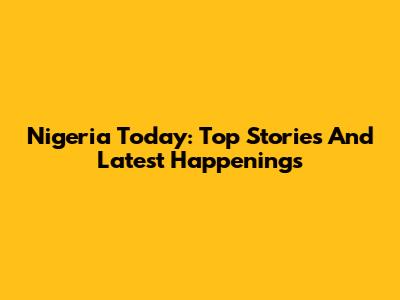 Nigeria Today: Top Stories And Latest Happenings