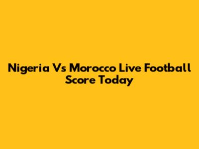 Nigeria Vs Morocco Live Football Score Today