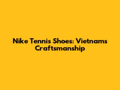 Nike Tennis Shoes: Vietnam's Craftsmanship
