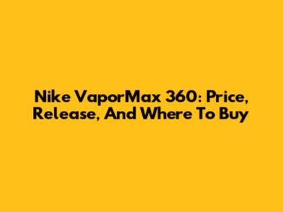 Nike VaporMax 360: Price, Release, And Where To Buy
