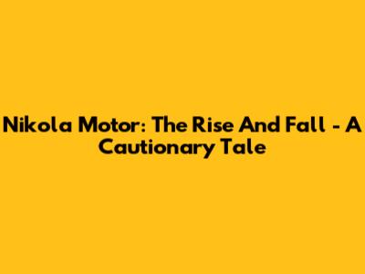 Nikola Motor: The Rise And Fall - A Cautionary Tale