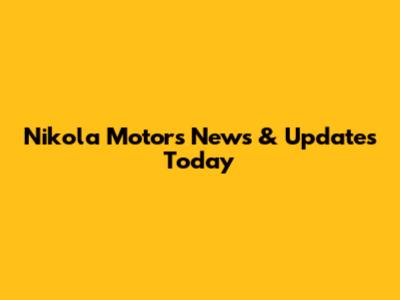 Nikola Motors News & Updates Today