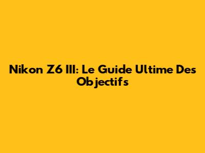Nikon Z6 III: Le Guide Ultime Des Objectifs
