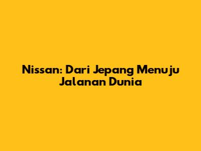 Nissan: Dari Jepang Menuju Jalanan Dunia