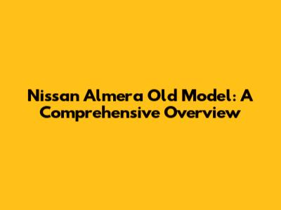 Nissan Almera Old Model: A Comprehensive Overview