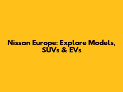 Nissan Europe: Explore Models, SUVs & EVs