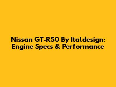 Nissan GT-R50 By Italdesign: Engine Specs & Performance