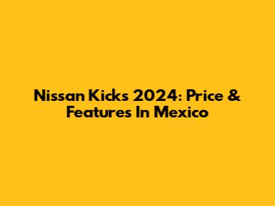 Nissan Kicks 2024: Price & Features In Mexico