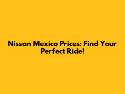 Nissan Mexico Prices: Find Your Perfect Ride!