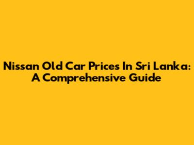 Nissan Old Car Prices In Sri Lanka: A Comprehensive Guide