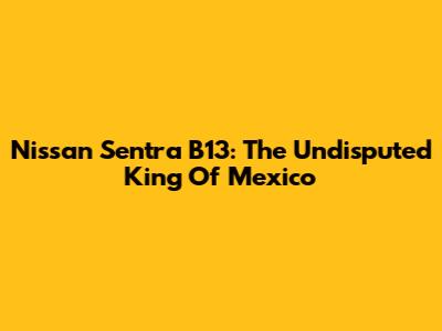 Nissan Sentra B13: The Undisputed King Of Mexico