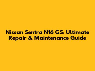 Nissan Sentra N16 GS: Ultimate Repair & Maintenance Guide