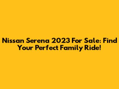 Nissan Serena 2023 For Sale: Find Your Perfect Family Ride!