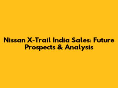 Nissan X-Trail India Sales: Future Prospects & Analysis