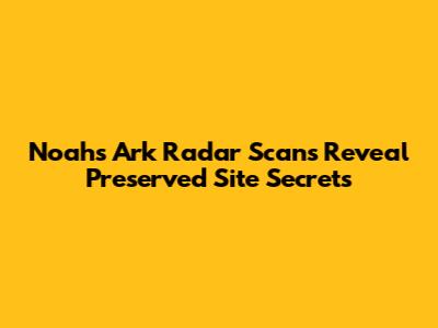 Noah's Ark Radar Scans Reveal Preserved Site Secrets