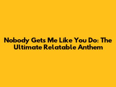 Nobody Gets Me Like You Do: The Ultimate Relatable Anthem