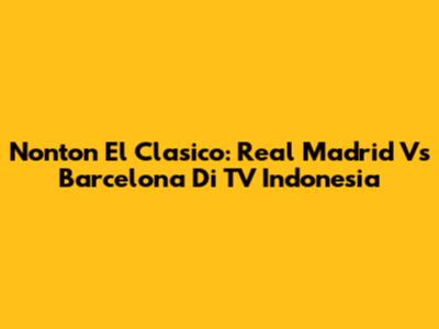 Nonton El Clasico: Real Madrid Vs Barcelona Di TV Indonesia