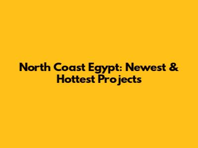North Coast Egypt: Newest & Hottest Projects