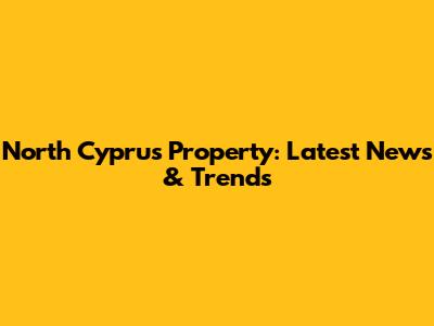 North Cyprus Property: Latest News & Trends