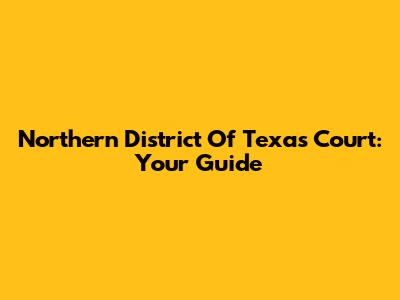 Northern District Of Texas Court: Your Guide