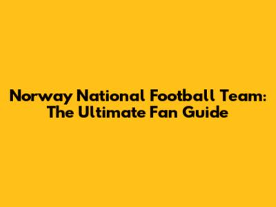 Norway National Football Team: The Ultimate Fan Guide