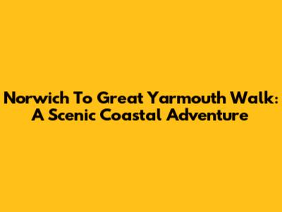 Norwich To Great Yarmouth Walk: A Scenic Coastal Adventure