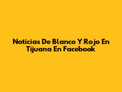 Noticias De Blanco Y Rojo En Tijuana En Facebook