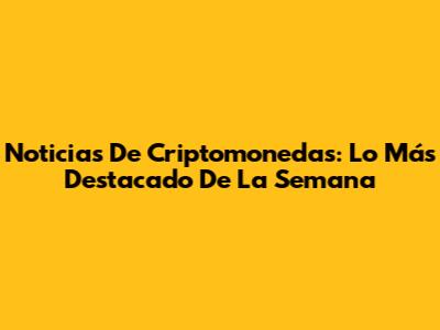 Noticias De Criptomonedas: Lo Más Destacado De La Semana