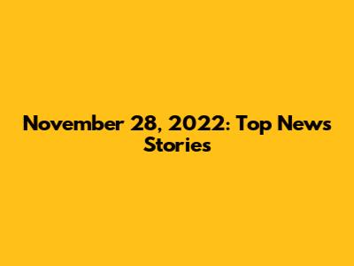 November 28, 2022: Top News Stories