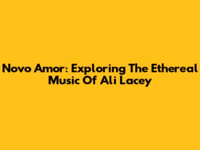 Novo Amor: Exploring The Ethereal Music Of Ali Lacey