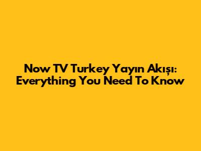 Now TV Turkey Yayın Akışı: Everything You Need To Know