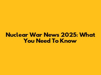 Nuclear War News 2025: What You Need To Know