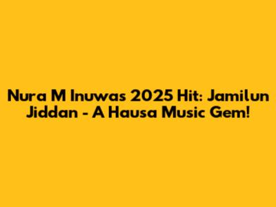 Nura M Inuwa's 2025 Hit: Jamilun Jiddan - A Hausa Music Gem!