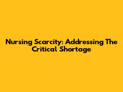 Nursing Scarcity: Addressing The Critical Shortage