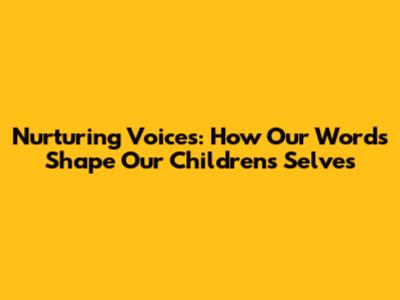 Nurturing Voices: How Our Words Shape Our Children's Selves