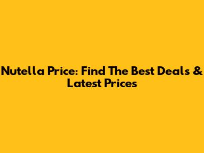 Nutella Price: Find The Best Deals & Latest Prices