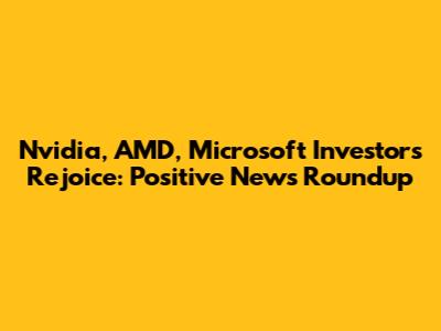 Nvidia, AMD, Microsoft Investors Rejoice: Positive News Roundup