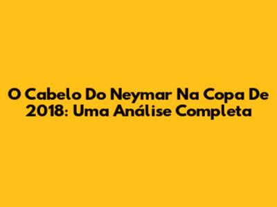 O Cabelo Do Neymar Na Copa De 2018: Uma Análise Completa