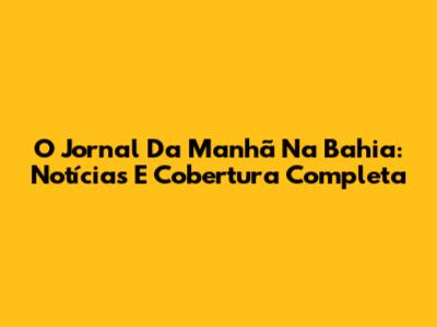O Jornal Da Manhã Na Bahia: Notícias E Cobertura Completa