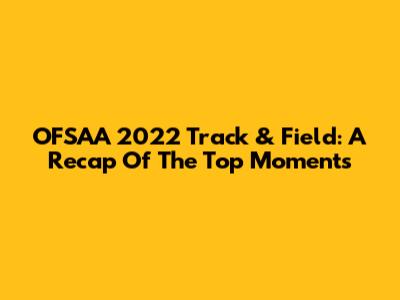 OFSAA 2022 Track & Field: A Recap Of The Top Moments