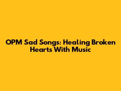 OPM Sad Songs: Healing Broken Hearts With Music