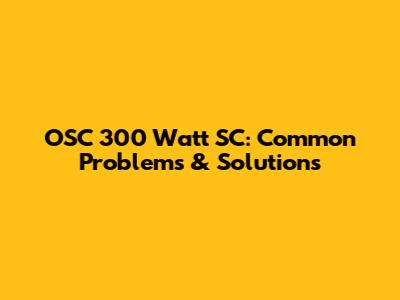 OSC 300 Watt SC: Common Problems & Solutions