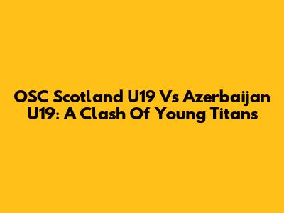 OSC Scotland U19 Vs Azerbaijan U19: A Clash Of Young Titans