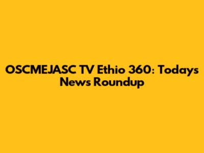 OSCMEJASC TV Ethio 360: Today's News Roundup